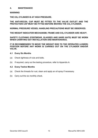 December 2004 issue B Manual No 59812-25010
4. MAINTENANCE
WARNING
THE CO2 CYLINDER IS AT HIGH PRESSURE.
THE ANTI-RECOIL CAP MUST BE FITTED TO THE VALVE OUTLET AND THE
PROTECTION CAP MUST BE FITTED BEFORE MOVING THE CO2 CYLINDER.
NORMAL PRESSURE VESSEL HANDLING PRECAUTIONS MUST BE OBSERVED.
THE WEIGHT INDICATOR MECHANISM, FRAME AND CO2 CYLINDER ARE HEAVY.
SAFETY CLOTHING (FOOTWEAR, GLASSES AND HARD HATS) MUST BE WORN
WHEN CARRYING OUT INSTALLATION AND MAINTENANCE.
IT IS RECOMMENDED TO MOVE THE WEIGHT ROD TO THE OPERATED (LOWER)
POSITION BEFORE ANY WORK IS CARRIED OUT ON THE CYLINDER AND/OR
VALVE.
4.1 Every Six Months
(a) Check tightness of nuts and bolts.
(b) If required, carry out the testing procedure, refer to Appendix A.
4.2 Every Twelve Months
(a) Check the threads for rust, clean and apply an oil spray if necessary
(b) Carry out the six monthly check.
 