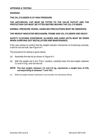 December 2004 issue B Manual No 59812-25011
APPENDIX A TESTING
WARNING
THE CO2 CYLINDER IS AT HIGH PRESSURE.
THE ANTI-RECOIL CAP MUST BE FITTED TO THE VALVE OUTLET AND THE
PROTECTION CAP MUST BE FITTED BEFORE MOVING THE CO2 CYLINDER.
NORMAL PRESSURE VESSEL HANDLING PRECAUTIONS MUST BE OBSERVED.
THE WEIGHT INDICATOR MECHANISM, FRAME AND CO2 CYLINDER ARE HEAVY.
SAFETY CLOTHING (FOOTWEAR, GLASSES AND HARD HATS) MUST BE WORN
WHEN CARRYING OUT INSTALLATION AND MAINTENANCE.
If the user wishes to confirm that the weight indicator mechanism is functioning correctly,
a test kit can be built, see Figure A-1.
The procedure for testing is given below.
(a) Assemble the test kit as shown in Figure A-1.
(b) With the weight rod in the “FULL” position, carefully lower the test weight, between
3.2 and 4.5 kg, onto the test kit.
NOTE The test weight, between 3.2 and 4.5 kg, represents a weight loss of CO2
corresponding to between 7 and 10%.
(c) When the weight indicator mechanism is set correctly, the mechanism will trip.
 