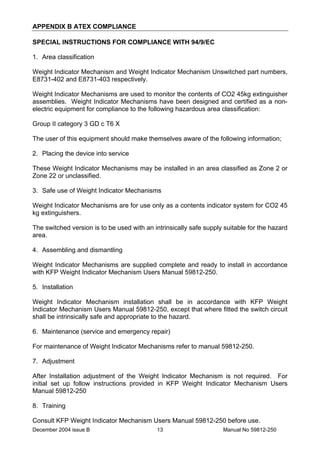 December 2004 issue B Manual No 59812-25013
APPENDIX B ATEX COMPLIANCE
SPECIAL INSTRUCTIONS FOR COMPLIANCE WITH 94/9/EC
1. Area classification
Weight Indicator Mechanism and Weight Indicator Mechanism Unswitched part numbers,
E8731-402 and E8731-403 respectively.
Weight Indicator Mechanisms are used to monitor the contents of CO2 45kg extinguisher
assemblies. Weight Indicator Mechanisms have been designed and certified as a non-
electric equipment for compliance to the following hazardous area classification:
Group II category 3 GD c T6 X
The user of this equipment should make themselves aware of the following information;
2. Placing the device into service
These Weight Indicator Mechanisms may be installed in an area classified as Zone 2 or
Zone 22 or unclassified.
3. Safe use of Weight Indicator Mechanisms
Weight Indicator Mechanisms are for use only as a contents indicator system for CO2 45
kg extinguishers.
The switched version is to be used with an intrinsically safe supply suitable for the hazard
area.
4. Assembling and dismantling
Weight Indicator Mechanisms are supplied complete and ready to install in accordance
with KFP Weight Indicator Mechanism Users Manual 59812-250.
5. Installation
Weight Indicator Mechanism installation shall be in accordance with KFP Weight
Indicator Mechanism Users Manual 59812-250, except that where fitted the switch circuit
shall be intrinsically safe and appropriate to the hazard.
6. Maintenance (service and emergency repair)
For maintenance of Weight Indicator Mechanisms refer to manual 59812-250.
7. Adjustment
After Installation adjustment of the Weight Indicator Mechanism is not required. For
initial set up follow instructions provided in KFP Weight Indicator Mechanism Users
Manual 59812-250
8. Training
Consult KFP Weight Indicator Mechanism Users Manual 59812-250 before use.
 