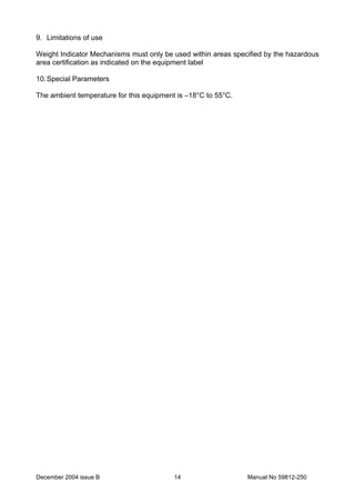 December 2004 issue B Manual No 59812-25014
9. Limitations of use
Weight Indicator Mechanisms must only be used within areas specified by the hazardous
area certification as indicated on the equipment label
10.Special Parameters
The ambient temperature for this equipment is –18°C to 55°C.
 
