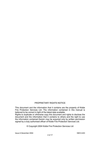 Issue A December 2004 59812-403
2 of 17
PROPRIETARY RIGHTS NOTICE
This document and the information that it contains are the property of Kidde
Fire Protection Services Ltd. The information contained in this manual is
believed to be correct in light of the latest data available.
Rights to duplicate or otherwise copy this document and rights to disclose the
document and the information that it contains to others and the right to use
the information contained therein may be acquired only by written permission
signed by a duly authorised officer of Kidde Fire Protection Services Ltd.
© Copyright 2004 Kidde Fire Protection Services Ltd
 