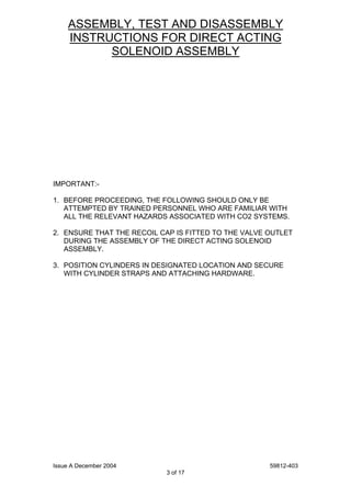 Issue A December 2004 59812-403
3 of 17
ASSEMBLY, TEST AND DISASSEMBLY
INSTRUCTIONS FOR DIRECT ACTING
SOLENOID ASSEMBLY
IMPORTANT:-
1. BEFORE PROCEEDING, THE FOLLOWING SHOULD ONLY BE
ATTEMPTED BY TRAINED PERSONNEL WHO ARE FAMILIAR WITH
ALL THE RELEVANT HAZARDS ASSOCIATED WITH CO2 SYSTEMS.
2. ENSURE THAT THE RECOIL CAP IS FITTED TO THE VALVE OUTLET
DURING THE ASSEMBLY OF THE DIRECT ACTING SOLENOID
ASSEMBLY.
3. POSITION CYLINDERS IN DESIGNATED LOCATION AND SECURE
WITH CYLINDER STRAPS AND ATTACHING HARDWARE.
 