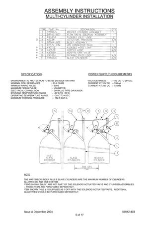 Issue A December 2004 59812-403
5 of 17
ASSEMBLY INSTRUCTIONS
MULTI-CYLINDER INSTALLATION
SPECIFICATION POWER SUPPLY REQUIREMENTS
ENVIRONMENTAL PROTECTION TO BE BS EN 60529 1991 IP65 VOLTAGE RANGE :- 18V DC TO 28V DC
NOMINAL COIL RESISTANCE :- 53.2 OHMS CURRENT AT 18V DC :- -338mA
MINIMUM FIRING PULSE :- 60ms CURRENT AT 28V DC :- -526Ma
MAXIMUM FIRING PULSE :- UNLIMITED
ELECTRICAL CONNECTION :- DIN PLUG TYPE DIN 43650A
STORAGE TEMPERATURE RANGE :- -30°C TO +55°C
OPERATING TEMPERATURE RANGE :- -20°C TO +55°C
MAXIMUM WORKING PRESSURE :- 152.5 BAR G
NOTE
THE MASTER CYLINDER PLUS 5 SLAVE CYLINDERS ARE THE MAXIMUM NUMBER OF CYLINDERS
ALLOWED ON ANY ONE SYSTEM.
ITEMS SHOWN THUS * ARE NOT PART OF THE SOLENOID ACTUATED VALVE AND CYLINDER ASSEMBLIES
– THESE ITEMS ARE PURCHASED SEPARATELY.
ITEM SHOWN THUS φ IS SUPPLIED AS 1-OFF WITH THE SOLENOID ACTUATED VALVE. ADDITIONAL
QUANTITIES SHOULD BE PURCHASED SEPARATELY.
 