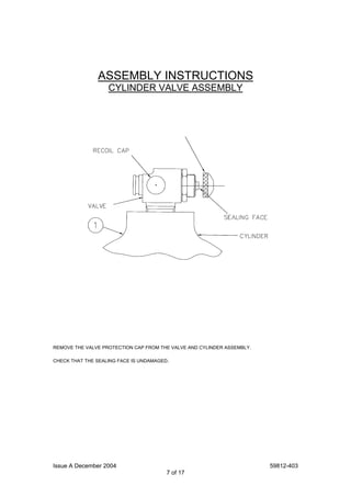 Issue A December 2004 59812-403
7 of 17
ASSEMBLY INSTRUCTIONS
CYLINDER VALVE ASSEMBLY
REMOVE THE VALVE PROTECTION CAP FROM THE VALVE AND CYLINDER ASSEMBLY.
CHECK THAT THE SEALING FACE IS UNDAMAGED.
 
