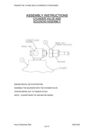 Issue A December 2004 59812-403
9 of 17
ENSURE THE `O’ RING SEAL IS CORRECTLY POSITIONED.
ASSEMBLY INSTRUCTIONS
CYLINDER VALVE AND
SOLENOID ASSEMBLY
ENSURE RECOIL CAP IS IN POSITION.
ASSEMBLE THE SOLENOID ONTO THE CYLINDER VALVE.
TIGHTEN SWIVEL NUT TO TORQUE 8/10 Nm.
(NOTE – A SHORT BURST OF GAS MAY BE HEARD)
 