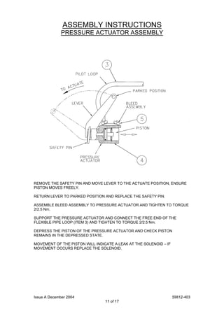 Issue A December 2004 59812-403
11 of 17
ASSEMBLY INSTRUCTIONS
PRESSURE ACTUATOR ASSEMBLY
REMOVE THE SAFETY PIN AND MOVE LEVER TO THE ACTUATE POSITION, ENSURE
PISTON MOVES FREELY.
RETURN LEVER TO PARKED POSITION AND REPLACE THE SAFETY PIN.
ASSEMBLE BLEED ASSEMBLY TO PRESSURE ACTUATOR AND TIGHTEN TO TORQUE
2/2.5 Nm.
SUPPORT THE PRESSURE ACTUATOR AND CONNECT THE FREE END OF THE
FLEXIBLE PIPE LOOP (ITEM 3) AND TIGHTEN TO TORQUE 2/2.5 Nm.
DEPRESS THE PISTON OF THE PRESSURE ACTUATOR AND CHECK PISTON
REMAINS IN THE DEPRESSED STATE.
MOVEMENT OF THE PISTON WILL INDICATE A LEAK AT THE SOLENOID – IF
MOVEMENT OCCURS REPLACE THE SOLENOID.
 