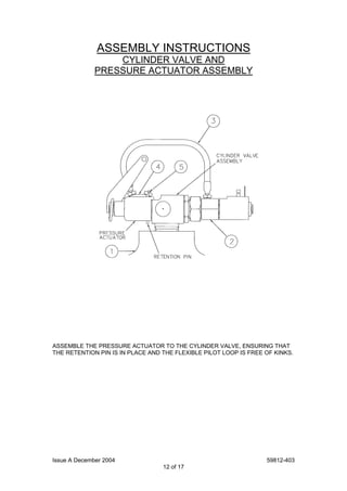 Issue A December 2004 59812-403
12 of 17
ASSEMBLY INSTRUCTIONS
CYLINDER VALVE AND
PRESSURE ACTUATOR ASSEMBLY
ASSEMBLE THE PRESSURE ACTUATOR TO THE CYLINDER VALVE, ENSURING THAT
THE RETENTION PIN IS IN PLACE AND THE FLEXIBLE PILOT LOOP IS FREE OF KINKS.
 