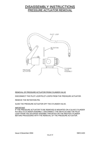 Issue A December 2004 59812-403
15 of 17
DISASSEMBLY INSTRUCTIONS
PRESSURE ACTUATOR REMOVAL
REMOVAL OF PRESSURE ACTUATOR FROM CYLINDER VALVE
DISCONNECT THE PILOT LOOP/PILOT LOOPS FROM THE PRESSURE ACTUATOR.
REMOVE THE RETENTION PIN.
SLIDE THE PRESSURE ACTUATOR OFF THE CYLINDER VALVE.
IMPORTANT
IF THE PRESSURE ACTUATOR TO BE REMOVED IS MOUNTED ON A SLAVE CYLINDER
IN A MULTI-CYLINDER ASSEMBLY, DISCONNECT THE DIN PLUG AND THE PILOT
LOOP FROM THE SOLENOID ASSEMBLY MOUNTED ON THE MASTER CYLINDER
BEFORE PROCEEDING WITH THE REMOVAL OF THE PRESSURE ACTUATOR.
 