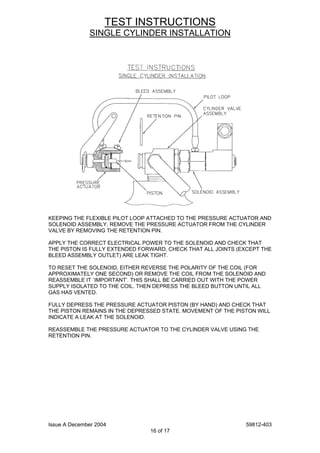 Issue A December 2004 59812-403
16 of 17
TEST INSTRUCTIONS
SINGLE CYLINDER INSTALLATION
KEEPING THE FLEXIBLE PILOT LOOP ATTACHED TO THE PRESSURE ACTUATOR AND
SOLENOID ASSEMBLY, REMOVE THE PRESSURE ACTUATOR FROM THE CYLINDER
VALVE BY REMOVING THE RETENTION PIN.
APPLY THE CORRECT ELECTRICAL POWER TO THE SOLENOID AND CHECK THAT
THE PISTON IS FULLY EXTENDED FORWARD, CHECK THAT ALL JOINTS (EXCEPT THE
BLEED ASSEMBLY OUTLET) ARE LEAK TIGHT.
TO RESET THE SOLENOID, EITHER REVERSE THE POLARITY OF THE COIL (FOR
APPROXIMATELY ONE SECOND) OR REMOVE THE COIL FROM THE SOLENOID AND
REASSEMBLE IT `IMPORTANT’. THIS SHALL BE CARRIED OUT WITH THE POWER
SUPPLY ISOLATED TO THE COIL. THEN DEPRESS THE BLEED BUTTON UNTIL ALL
GAS HAS VENTED.
FULLY DEPRESS THE PRESSURE ACTUATOR PISTON (BY HAND) AND CHECK THAT
THE PISTON REMAINS IN THE DEPRESSED STATE. MOVEMENT OF THE PISTON WILL
INDICATE A LEAK AT THE SOLENOID.
REASSEMBLE THE PRESSURE ACTUATOR TO THE CYLINDER VALVE USING THE
RETENTION PIN.
 
