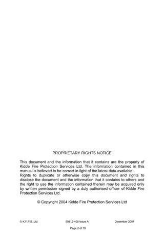 © K.F.P.S. Ltd 59812-405 Issue A December 2004
Page 2 of 10
PROPRIETARY RIGHTS NOTICE
This document and the information that it contains are the property of
Kidde Fire Protection Services Ltd. The information contained in this
manual is believed to be correct in light of the latest data available.
Rights to duplicate or otherwise copy this document and rights to
disclose the document and the information that it contains to others and
the right to use the information contained therein may be acquired only
by written permission signed by a duly authorised officer of Kidde Fire
Protection Services Ltd.
© Copyright 2004 Kidde Fire Protection Services Ltd
 