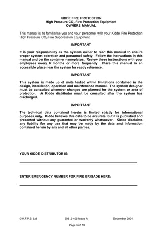 © K.F.P.S. Ltd 59812-405 Issue A December 2004
Page 3 of 10
KIDDE FIRE PROTECTION
High Pressure CO2 Fire Protection Equipment
OWNERS MANUAL
This manual is to familiarise you and your personnel with your Kidde Fire Protection
High Pressure CO2 Fire Suppression Equipment.
IMPORTANT
It is your responsibility as the system owner to read this manual to ensure
proper system operation and personnel safety. Follow the instructions in this
manual and on the container nameplates. Review these instructions with your
employees every 6 months or more frequently. Place this manual in an
accessible place near the system for ready reference.
IMPORTANT
This system is made up of units tested within limitations contained in the
design, installation, operation and maintenance manual. The system designer
must be consulted whenever changes are planned for the system or area of
protection. A Kidde distributor must be consulted after the system has
discharged.
IMPORTANT
The technical data contained herein is limited strictly for informational
purposes only. Kidde believes this data to be accurate, but it is published and
presented without any guarantee or warranty whatsoever. Kidde disclaims
any liability for any use that may be made by the data and information
contained herein by any and all other parties.
YOUR KIDDE DISTRIBUTOR IS:
ENTER EMERGENCY NUMBER FOR FIRE BRIGADE HERE:
 