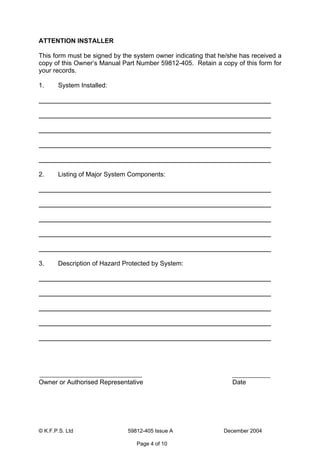 © K.F.P.S. Ltd 59812-405 Issue A December 2004
Page 4 of 10
ATTENTION INSTALLER
This form must be signed by the system owner indicating that he/she has received a
copy of this Owner’s Manual Part Number 59812-405. Retain a copy of this form for
your records.
1. System Installed:
2. Listing of Major System Components:
3. Description of Hazard Protected by System:
Owner or Authorised Representative Date
 