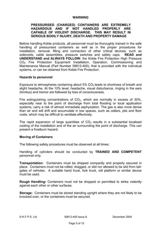 © K.F.P.S. Ltd 59812-405 Issue A December 2004
Page 5 of 10
WARNING
PRESSURISED (CHARGED) CONTAINERS ARE EXTREMELY
HAZARDOUS AND IF NOT HANDLED PROPERLY ARE
CAPABLE OF VIOLENT DISCHARGE. THIS MAY RESULT IN
SERIOUS BODILY INJURY, DEATH AND PROPERTY DAMAGE
Before handling Kidde products, all personnel must be thoroughly trained in the safe
handling of pressurised containers as well as in the proper procedures for
installation, removal, filling and connection of other critical devices, such as
solenoids, cable assemblies, pressure switches and safety caps. READ and
UNDERSTAND and ALWAYS FOLLOW: the Kidde Fire Protection High Pressure
CO2 Fire Protection Equipment Installation, Operation, Commissioning and
Maintenance Manual (Part Number 59812-400), that is provided with the individual
systems, or can be obtained from Kidde Fire Protection.
Hazards to personnel
Exposure to atmospheres containing about 5% CO2 leads to shortness of breath and
slight headache. At the 10% level, headache, visual disturbance, ringing in the ears
(tinnitus) and tremor are followed by loss of consciousness.
Fire extinguishing concentrations of CO2, which are normally in excess of 30%,
especially near to the point of discharge from total flooding or local application
systems, carry a risk of almost immediate asphyxiation. The gas is also more dense
than air and will drift and accumulate in low spaces, such as cellars, pits and floor
voids, which may be difficult to ventilate effectively.
The rapid expansion of large quantities of CO2 results in a substantial localised
cooling of the installation and of the air surrounding the point of discharge. This can
present a frostburn hazard.
Moving of Containers
The following safety procedures must be observed at all times:
Handling of cylinders should be conducted by TRAINED AND COMPETENT
personnel only.
Transportation: Containers must be shipped compactly and properly secured in
place. Containers must not be rolled, dragged, or slid nor allowed to be slid from tail-
gates of vehicles. A suitable hand truck, fork truck, roll platform or similar device
must be used.
Rough Handling: Containers must not be dropped or permitted to strike violently
against each other or other surfaces.
Storage: Containers must be stored standing upright where they are not likely to be
knocked over, or the containers must be secured.
 