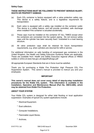 © K.F.P.S. Ltd 59812-405 Issue A December 2004
Page 6 of 10
Safety Caps:
THESE INSTRUCTIONS MUST BE FOLLOWED TO PREVENT SERIOUS INJURY,
DEATH OR PROPERTY DAMAGE.
(a) Each CO2 container is factory equipped with a valve protection safety cap.
This device is a safety feature, and is a legislative requirement for
transportation.
(b) Each valve is equipped with a safety cap installed on the container outlet.
This device is a safety feature, and will provide controlled, safe discharge
when installed if the container is actuated accidentally.
(c) These caps must be installed on the container AT ALL TIMES except when
the containers are connected into the system piping. Do not remove safety
caps until the cylinder has been securely fixed / bracketed to a load bearing
structure.
(d) All valve protection caps shall be retained for future transportation
requirements. e.g. when cylinders are returned for refill or service.
For additional information on safe handling of compressed gas containers in the
United Kingdom, the Health and Safety Executive Guidance Notes are applicable.
These are available from: Health and Safety Executive regional offices or HMSO
outlets or online at www.hse.gov.uk/cdg/pdf/safusgc.pdf
All appropriate European Standards that are in force must be satisfied.
Thank you for purchasing a Kidde Fire Protection High Pressure CO2 Fire
Suppression System. This owner’s manual is provided to instruct you and your
employees.
IMPORTANT
This owner’s manual does not cover every detail of step-by-step installation
procedures for the Kidde CO2 system. This information is available in the
Installation, Operation and Maintenance Manual (Part No. 59812-400), which
may be obtained from Kidde Fire Protection.
ABOUT YOUR SYSTEM
Your Kidde CO2 system is designed for either total flooding or local application
suppression. Examples of typical CO2 system applications include:
* Electrical Equipment.
* Dust collectors.
* Computer Installations.
* Flammable Liquid Stores.
* Archives.
 