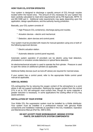 © K.F.P.S. Ltd 59812-405 Issue A December 2004
Page 7 of 10
HOW YOUR CO2 SYSTEM OPERATES
Your system is designed to discharge a specific amount of CO2 through nozzles
located within the hazard area. The amount of CO2 necessary for your system has
been carefully calculated to meet strict requirements set by FM Approvals, NFPA 12
and BS 5306 part 4. Additional code requirements may apply depending upon the
application, design specifications, and the authority having jurisdiction.
Basically, your CO2 system consists of:
* High Pressure CO2 container(s), discharge piping and nozzles.
* Actuation devices – electric and mechanical.
* Detection, alarm devices and control panel.
Your system must be provided with means for manual operation using one or both of
the following approved devices:
* Electric actuation station.
* Automatic detector (control panel required).
Automatic system operation (if provided) can be electric using heat detectors,
photoelectric or ionization smoke detectors or optical flame detectors.
An electromechanical actuator is used to operate the first cylinder. Pressure is used
to open the valves on additional cylinders as applicable.
Additional Safety devices (such as lock-off valves) are required for manned areas.
If your system has a control panel, refer to the appropriate Kidde control panel
manual as applicable.
HOW CO2 WORKS
CO2 extinguishes fire by reducing the oxygen content of the atmosphere to a point
where it will not support combustion. Reducing the oxygen content from the normal
21% in air to 15% will extinguish most surface fires, though for some materials a
greater reduction is necessary. In some applications the cooling effect of CO2 may
assist extinction.
INSTALLATION OF YOUR SYSTEM
Your Kidde CO2 fire suppression system must be installed by a Kidde distributor.
Your system must be installed in a professional manner with genuine Kidde
components and installation materials as specified in the CO2 Installation, Operation
and Maintenance Manual (Part No. 59812-400).
DO NOT ACCEPT POOR WORKMANSHIP, MISSING SYSTEM
PARTS, OR SUBSTITUTE SYSTEM COMPONENTS!
 