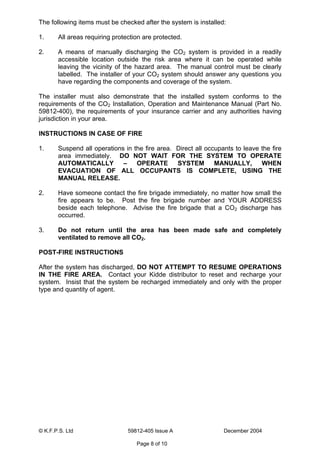 © K.F.P.S. Ltd 59812-405 Issue A December 2004
Page 8 of 10
The following items must be checked after the system is installed:
1. All areas requiring protection are protected.
2. A means of manually discharging the CO2 system is provided in a readily
accessible location outside the risk area where it can be operated while
leaving the vicinity of the hazard area. The manual control must be clearly
labelled. The installer of your CO2 system should answer any questions you
have regarding the components and coverage of the system.
The installer must also demonstrate that the installed system conforms to the
requirements of the CO2 Installation, Operation and Maintenance Manual (Part No.
59812-400), the requirements of your insurance carrier and any authorities having
jurisdiction in your area.
INSTRUCTIONS IN CASE OF FIRE
1. Suspend all operations in the fire area. Direct all occupants to leave the fire
area immediately. DO NOT WAIT FOR THE SYSTEM TO OPERATE
AUTOMATICALLY – OPERATE SYSTEM MANUALLY, WHEN
EVACUATION OF ALL OCCUPANTS IS COMPLETE, USING THE
MANUAL RELEASE.
2. Have someone contact the fire brigade immediately, no matter how small the
fire appears to be. Post the fire brigade number and YOUR ADDRESS
beside each telephone. Advise the fire brigade that a CO2 discharge has
occurred.
3. Do not return until the area has been made safe and completely
ventilated to remove all CO2.
POST-FIRE INSTRUCTIONS
After the system has discharged, DO NOT ATTEMPT TO RESUME OPERATIONS
IN THE FIRE AREA. Contact your Kidde distributor to reset and recharge your
system. Insist that the system be recharged immediately and only with the proper
type and quantity of agent.
 