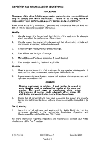 © K.F.P.S. Ltd 59812-405 Issue A December 2004
Page 9 of 10
INSPECTION AND MAINTENANCE OF YOUR SYSTEM
IMPORTANT
The owner of the Kidde CO2 fire suppression system has the responsibility and
duty to comply with these instructions. Failure to do so may result in
inadequate system performance, property damage and personal injury.
Refer to the Kidde CO2 Installation, Operation and Maintenance Manual (Part No.
59812-400) for additional inspection information.
Weekly
1. Visually inspect the hazard and the integrity of the enclosure for changes
which may effect the performance of the system.
2. Visually inspect the pipework for damage and that all operating controls and
components are properly set and undamaged.
3. Check Nitrogen Pilot cylinder(s) pressure gauge.
4. Check Detectors for signs of damage.
5. Manual Release Points are accessible & clearly labeled
6. Check weight monitoring devices if applicable.
Monthly
1. Make a general inspection of all equipment for damaged or missing parts. If
equipment requires replacement, contact your Kidde distributor.
2. Ensure access to hazard areas, manual pull stations, discharge nozzles, and
cylinders are unobstructed.
CAUTION
Nozzles must never be painted. A part number is located on
each. Nozzles must be replaced by nozzles of the same part
number. They must never be interchanged since random
interchanging of nozzles could adversely affect proper CO2
distribution and concentration level within a hazard area.
3. Check that all personnel who may have to operate the system are properly
trained and authorised to do so. All new employees must be instructed in its
use.
Six (6) Monthly
1 Inspection of all cylinders and equipment by Kidde Distributor per the
procedures detailed in the appropriate Installation, Operation and
Maintenance Manual (Part Number 59812-400).
For more information regarding inspection and maintenance, contact your Kidde
distributor or Kidde Fire Protection.
 