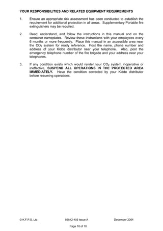 © K.F.P.S. Ltd 59812-405 Issue A December 2004
Page 10 of 10
YOUR RESPONSIBILITIES AND RELATED EQUIPMENT REQUIREMENTS
1. Ensure an appropriate risk assessment has been conducted to establish the
requirement for additional protection in all areas. Supplementary Portable fire
extinguishers may be required.
2. Read, understand, and follow the instructions in this manual and on the
container nameplates. Review these instructions with your employees every
6 months or more frequently. Place this manual in an accessible area near
the CO2 system for ready reference. Post the name, phone number and
address of your Kidde distributor near your telephone. Also, post the
emergency telephone number of the fire brigade and your address near your
telephones.
3. If any condition exists which would render your CO2 system inoperative or
ineffective, SUSPEND ALL OPERATIONS IN THE PROTECTED AREA
IMMEDIATELY. Have the condition corrected by your Kidde distributor
before resuming operations.
 