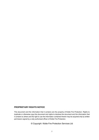 2
PROPRIETARY RIGHTS NOTICE
This document and the information that it contains are the property of Kidde Fire Protection. Rights to
duplicate or otherwise copy this document and rights to disclose the document and the information that
it contains to others and the right to use the information contained therein may be acquired only by written
permission signed by a duly authorised officer of Kidde Fire Protection.
© Copyright Kidde Fire Protection Services Ltd
 