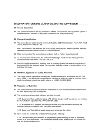 3
SPECIFICATION FOR KIDDE CARBON DIOXIDE FIRE SUPPRESSION
1.0 General Description
1.1 This specification defines the requirements for a Kidde carbon dioxide fire suppression system. It
shall be used as a standard for equipment, installation and acceptance testing.
2.0 Plans and Specifications
2.1 The carbon dioxide system(s) shall be manufactured by Kidde Fire Protection, Thame Park Road,
Thame, Oxfordshire. OX9 3RT. UK
Major components of the detection and extinguishing control system, valves, cylinders, releasing
devices and nozzles shall be supplied by one manufacturer.
2.2 Major components of the carbon dioxide hardware shall be Factory Mutual approved.
2.3 To ensure system effectiveness, the contractor shall design, install and test the equipment in
accordance with either NFPA 12 or BS 5306, pt 4.
2.4 In addition to this specification, drawings shall be provided showing the general arrangement of
equipment within the protected areas. The contractor shall also provide a hazard analysis of the
individual risk areas.
3.0 Standards, Approvals and Quality Assurance
3.1 The carbon dioxide system shall be designed, installed and tested in accordance with BS 5306
pt4 or NFPA 12, as defined by the client or their insurers. All equipment shall be procured from a
single manufacturer operating a quality scheme to : BS EN ISO 9001:2000.
4.0 Proposals and Submittals
4.1 The contractor shall supply manufacturers sales literature, data sheets and technical information
for each major component of the system.
4.2 The contractor shall submit the following with their proposal:
4.2.1 Evidence of their qualifications (e.g. LPS 1204) to design, install, test, service and recharge
the manufacturers equipment AS APPROVED BY Kidde.
4.2.2 A complete bill of materials and description of the proposed installation including the
manufacturers part number for each major item of equipment.
4.2.3 Evidence of their ability to supply spare parts to maintain the system.
4.3 Upon award of a contract the contractor shall supply the following:
4.3.1 Detailed scaled plans/drawings of the proposed system showing all items of equipment,
routing of all pipes and cables. Flow calculations shall be shown detailing pipe size, nozzle size
flow rate and terminal pressure.
 