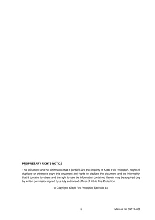 ii Manual No 59812-401
PROPRIETARY RIGHTS NOTICE
This document and the information that it contains are the property of Kidde Fire Protection. Rights to
duplicate or otherwise copy this document and rights to disclose the document and the information
that it contains to others and the right to use the information contained therein may be acquired only
by written permission signed by a duly authorised officer of Kidde Fire Protection.
© Copyright Kidde Fire Protection Services Ltd
 