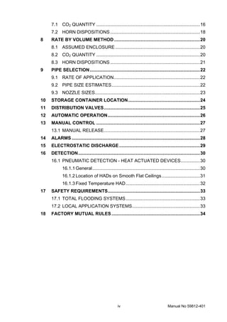 iv Manual No 59812-401
7.1 CO2 QUANTITY .................................................................................16
7.2 HORN DISPOSITIONS ......................................................................18
8 RATE BY VOLUME METHOD...................................................................20
8.1 ASSUMED ENCLOSURE ..................................................................20
8.2 CO2 QUANTITY .................................................................................20
8.3 HORN DISPOSITIONS ......................................................................21
9 PIPE SELECTION......................................................................................22
9.1 RATE OF APPLICATION...................................................................22
9.2 PIPE SIZE ESTIMATES.....................................................................22
9.3 NOZZLE SIZES..................................................................................23
10 STORAGE CONTAINER LOCATION........................................................24
11 DISTRIBUTION VALVES...........................................................................25
12 AUTOMATIC OPERATION........................................................................26
13 MANUAL CONTROL .................................................................................27
13.1 MANUAL RELEASE...........................................................................27
14 ALARMS ....................................................................................................28
15 ELECTROSTATIC DISCHARGE...............................................................29
16 DETECTION...............................................................................................30
16.1 PNEUMATIC DETECTION - HEAT ACTUATED DEVICES...............30
16.1.1 General....................................................................................30
16.1.2 Location of HADs on Smooth Flat Ceilings..............................31
16.1.3 Fixed Temperature HAD..........................................................32
17 SAFETY REQUIREMENTS........................................................................33
17.1 TOTAL FLOODING SYSTEMS..........................................................33
17.2 LOCAL APPLICATION SYSTEMS.....................................................33
18 FACTORY MUTUAL RULES.....................................................................34
 