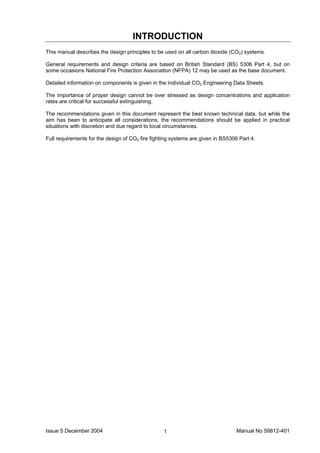 Issue 5 December 2004 Manual No 59812-4011
INTRODUCTION
This manual describes the design principles to be used on all carbon dioxide (CO2) systems.
General requirements and design criteria are based on British Standard (BS) 5306 Part 4, but on
some occasions National Fire Protection Association (NFPA) 12 may be used as the base document.
Detailed information on components is given in the individual CO2 Engineering Data Sheets.
The importance of proper design cannot be over stressed as design concentrations and application
rates are critical for successful extinguishing.
The recommendations given in this document represent the best known technical data, but while the
aim has been to anticipate all considerations, the recommendations should be applied in practical
situations with discretion and due regard to local circumstances.
Full requirements for the design of CO2 fire fighting systems are given in BS5306 Part 4.
 