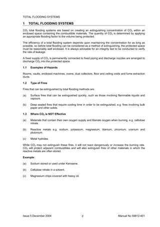 Issue 5 December 2004 Manual No 59812-4012
TOTAL FLOODING SYSTEMS
1 TOTAL FLOODING SYSTEMS
CO2 total flooding systems are based on creating an extinguishing concentration of CO2 within an
enclosed space containing the combustible materials. The quantity of CO2 is determined by applying
an appropriate flooding factor to the volume being protected.
The efficiency of a total flooding system depends upon maintaining the concentration for as long as
possible, so before total flooding can be considered as a method of extinguishing, the protected space
must be reasonably well enclosed. It is always advisable for an integrity test to be conducted to verify
the rate of leakage.
A fixed supply of CO2 is permanently connected to fixed piping and discharge nozzles are arranged to
discharge CO2 into the protected space.
1.1 Examples of Hazards
Rooms, vaults, enclosed machines, ovens, dust collectors, floor and ceiling voids and fume extraction
ducts.
1.2 Type of Fires
Fires that can be extinguished by total flooding methods are:
(a) Surface fires that can be extinguished quickly, such as those involving flammable liquids and
vapours.
(b) Deep seated fires that require cooling time in order to be extinguished, e.g. fires involving bulk
paper and other solids.
1.3 Where CO2 is NOT Effective
(a) Materials that contain their own oxygen supply and liberate oxygen when burning, e.g. cellulose
nitrate.
(b) Reactive metals e.g. sodium, potassium, magnesium, titanium, zirconium, uranium and
plutonium.
(c) Metal hydrides.
While CO2 may not extinguish these fires, it will not react dangerously or increase the burning rate.
CO2 will protect adjacent combustibles and will also extinguish fires of other materials in which the
reactive metals are often stored.
Example:
(a) Sodium stored or used under Kerosene.
(b) Cellulose nitrate in a solvent.
(c) Magnesium chips covered with heavy oil.
 