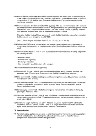 6
6.12 Manual release interface K62478 - allows remote release of the control head by means of a pull
box K1114 and phosphor bronze pre - stretched cable K9002 . To allow easy change of direction
corner pulleys K1122 shall be used. The cable shall be run in ½" o.d. galvanised conduit for
mechanical protection.
6.13 Pressure operated direction valves K24175 - (typical) - This is a 1¼" nominal bore valve and shall
be used to control the flow of carbon dioxide to the specific hazard in a system designed to protect
multiple risks from a common bank of cylinders. The valve shall be capable of opening under full
CO2 pressure. A manual lever shall be supplied for emergency control.
The valve shall be Factory Mutual approved. A switch shall be fitted to the valve where indication
that the valve is open is required (e.g. K24630).
(P.O.D. valves may be provided in sizes: ¾", 1", 1¼", 1½", 2", 3", and 4").
6.14 Safety outlet K 921 - shall be used where gas may be trapped between two closed valves to
prevent a dangerous rupture of the pipework e.g. when directional valves or isolating valves are
used.
6.15 Pressure switch K60218 - shall be used to provide electrical contacts rated at 10amp. To provide
the following facilities:
• Plant shut down
• Remote alarm signalling
• Discharged indication
• Gas in manifold - should direction valve not open.
(The switch shall be Factory Mutual approved).
6.16 Pressure trip K17554 - shall be used to automatically release weight operated dampers, fuel
valves etc upon CO2 discharge. The pressure trip shall be Factory Mutual approved.
6.17 CO2 siren K18307 - shall be used to give audible warning of impending CO2 discharge prior to the
main direction valve opening.
6.18 CO2 discharge delay K23650/30 - shall be used in conjunction with the siren to give a 30 second
pre-alarm to allow safe evacuation of a CO2 protected space. The discharge delay shall be
Factory Mutual approved.
6.19 Time delay by-pass K60736 - shall allow emergency manual control of the CO2 discharge, by-
passing the 30 second delay.
6.20 Odouriser assembly K62586 - shall be used to introduce a pungent lemon smell into a protected
hazard area upon operation of the CO2 extinguishing system. It shall be used in conjunction with a
check valve K22152.
6.21 Continuous weight monitoring unit E8731-402 shall be used to monitor the CO2 cylinders for
weight loss. Should a cylinder lose 5% - 10 % of its weight then this device shall automatically
signal a fault condition to the system control panel via a micro switch.
7.0 System Design
7.1 For total flooding applications care shall be taken to ensure that the room is reasonably gas tight
with all ventilation shut down. Failing this, adequate provision shall be made for leakage
compensation in accordance with the design standard.
 