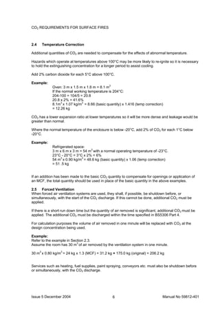Issue 5 December 2004 Manual No 59812-4016
CO2 REQUIREMENTS FOR SURFACE FIRES
2.4 Temperature Correction
Additional quantities of CO2 are needed to compensate for the effects of abnormal temperature.
Hazards which operate at temperatures above 100°C may be more likely to re-ignite so it is necessary
to hold the extinguishing concentration for a longer period to assist cooling.
Add 2% carbon dioxide for each 5°C above 100°C.
Example:
Oven: 3 m x 1.5 m x 1.8 m = 8.1 m3
If the normal working temperature is 204°C:
204-100 = 104/5 = 20.8
20.8 x 2% = 41.6%
8.1m3
x 1.07 kg/m3
= 8.66 (basic quantity) x 1.416 (temp correction)
= 12.26 kg
CO2 has a lower expansion ratio at lower temperatures so it will be more dense and leakage would be
greater than normal.
Where the normal temperature of the enclosure is below -20°C, add 2% of CO2 for each 1°C below
-20°C.
Example:
Refrigerated space:
3 m x 6 m x 3 m = 54 m3
with a normal operating temperature of -23°C.
23°C - 20°C = 3°C x 2% = 6%
54 m3
x 0.90 kg/m3
= 48.6 kg (basic quantity) x 1.06 (temp correction)
= 51 .5 kg
If an addition has been made to the basic CO2 quantity to compensate for openings or application of
an MCF, the total quantity should be used in place of the basic quantity in the above examples.
2.5 Forced Ventilation
When forced air ventilation systems are used, they shall, if possible, be shutdown before, or
simultaneously, with the start of the CO2 discharge. If this cannot be done, additional CO2 must be
applied.
If there is a short run down time but the quantity of air removed is significant, additional CO2 must be
applied. The additional CO2 must be discharged within the time specified in BS5306 Part 4.
For calculation purposes the volume of air removed in one minute will be replaced with CO2 at the
design concentration being used.
Example:
Refer to the example in Section 2.3.
Assume the room has 30 m3
of air removed by the ventilation system in one minute.
30 m3
x 0.80 kg/m3
= 24 kg x 1.3 (MCF) = 31.2 kg + 175.0 kg (original) = 206.2 kg
Services such as heating, fuel supplies, paint spraying, conveyors etc. must also be shutdown before
or simultaneously, with the CO2 discharge.
 