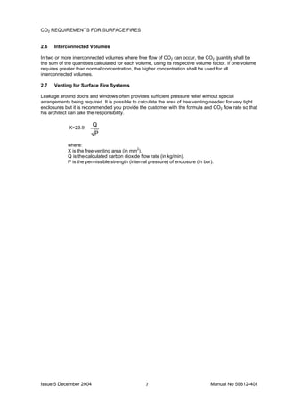 Issue 5 December 2004 Manual No 59812-4017
CO2 REQUIREMENTS FOR SURFACE FIRES
2.6 Interconnected Volumes
In two or more interconnected volumes where free flow of CO2 can occur, the CO2 quantity shall be
the sum of the quantities calculated for each volume, using its respective volume factor. If one volume
requires greater than normal concentration, the higher concentration shall be used for all
interconnected volumes.
2.7 Venting for Surface Fire Systems
Leakage around doors and windows often provides sufficient pressure relief without special
arrangements being required. It is possible to calculate the area of free venting needed for very tight
enclosures but it is recommended you provide the customer with the formula and CO2 flow rate so that
his architect can take the responsibility.
P
Q
where:
X is the free venting area (in mm2
).
Q is the calculated carbon dioxide flow rate (in kg/min).
P is the permissible strength (internal pressure) of enclosure (in bar).
X=23.9
 