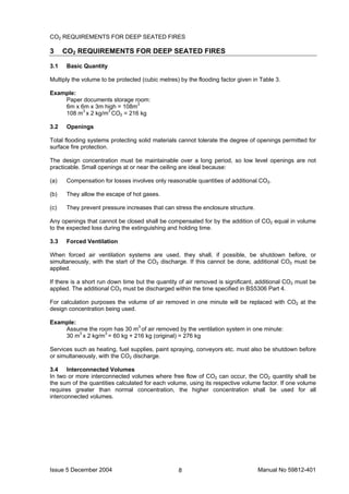 Issue 5 December 2004 Manual No 59812-4018
CO2 REQUIREMENTS FOR DEEP SEATED FIRES
3 CO2 REQUIREMENTS FOR DEEP SEATED FIRES
3.1 Basic Quantity
Multiply the volume to be protected (cubic metres) by the flooding factor given in Table 3.
Example:
Paper documents storage room:
6m x 6m x 3m high = 108m3
108 m3
x 2 kg/m3
CO2 = 216 kg
3.2 Openings
Total flooding systems protecting solid materials cannot tolerate the degree of openings permitted for
surface fire protection.
The design concentration must be maintainable over a long period, so low level openings are not
practicable. Small openings at or near the ceiling are ideal because:
(a) Compensation for losses involves only reasonable quantities of additional CO2.
(b) They allow the escape of hot gases.
(c) They prevent pressure increases that can stress the enclosure structure.
Any openings that cannot be closed shall be compensated for by the addition of CO2 equal in volume
to the expected loss during the extinguishing and holding time.
3.3 Forced Ventilation
When forced air ventilation systems are used, they shall, if possible, be shutdown before, or
simultaneously, with the start of the CO2 discharge. If this cannot be done, additional CO2 must be
applied.
If there is a short run down time but the quantity of air removed is significant, additional CO2 must be
applied. The additional CO2 must be discharged within the time specified in BS5306 Part 4.
For calculation purposes the volume of air removed in one minute will be replaced with CO2 at the
design concentration being used.
Example:
Assume the room has 30 m3
of air removed by the ventilation system in one minute:
30 m3
x 2 kg/m3
= 60 kg + 216 kg (original) = 276 kg
Services such as heating, fuel supplies, paint spraying, conveyors etc. must also be shutdown before
or simultaneously, with the CO2 discharge.
3.4 Interconnected Volumes
In two or more interconnected volumes where free flow of CO2 can occur, the CO2 quantity shall be
the sum of the quantities calculated for each volume, using its respective volume factor. If one volume
requires greater than normal concentration, the higher concentration shall be used for all
interconnected volumes.
 