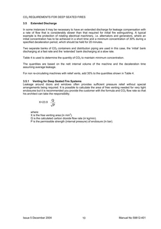Issue 5 December 2004 Manual No 59812-40110
CO2 REQUIREMENTS FOR DEEP SEATED FIRES
3.5 Extended Discharge
In some instances it may be necessary to have an extended discharge for leakage compensation with
a rate of flow that is considerably slower than that required for initial fire extinguishing. A typical
example is the protection of rotating electrical machinery, i.e. alternators and generators, where an
initial concentration has to be achieved in a short time and a minimum concentration of 30% during a
specified deceleration period, which should be held for 20 minutes.
Two separate banks of CO2 containers and distribution piping are used in this case, the ‘initial’ bank
discharging at a fast rate and the ‘extended’ bank discharging at a slow rate.
Table 4 is used to determine the quantity of CO2 to maintain minimum concentration.
The quantities are based on the nett internal volume of the machine and the deceleration time
assuming average leakage.
For non re-circulating machines with relief vents, add 35% to the quantities shown in Table 4.
3.5.1 Venting for Deep Seated Fire Systems
Leakage around doors and windows often provides sufficient pressure relief without special
arrangements being required. It is possible to calculate the area of free venting needed for very tight
enclosures but it is recommended you provide the customer with the formula and CO2 flow rate so that
his architect can take the responsibility.
P
Q
where:
X is the free venting area (in mm2
).
Q is the calculated carbon dioxide flow rate (in kg/min).
P is the permissible strength (internal pressure) of enclosure (in bar).
X=23.9
 