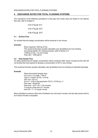 Issue 5 December 2004 Manual No 59812-40112
DISCHARGE RATES FOR TOTAL FLOODING SYSTEMS
4 DISCHARGE RATES FOR TOTAL FLOODING SYSTEMS
The importance of the following calculations is that pipe and nozzle sizes are based on the desired
flow rate, refer to Chapter 9.
0.52 m3
/kg @ 10°C
0.54 m3
/kg @ 20°C
0.56 m3
/kg @ 30°C
4.1 Surface Fires
For surface fires the design concentration will be achieved in one minute.
Example:
Room requiring 1,000 kg of CO2.
This would be the basic quantity calculated, plus all additions but not including
any special addition for cooling purposes, refer to Section 2.4.
1,000 kg of CO2 ÷ by one minute
Flow rate = 1000 kg/min
4.2 Deep Seated Fires
For deep seated fires the design concentration will be achieved within seven minutes but the rate will
not be less than that required to develop a concentration of 30% in two minutes.
This would be the basic quantity calculated, plus all additions but not including an extended discharge.
Example:
Paper documents storage room:
6 m x 6 m x 3 m high = 108 m3
108 m3
x 2 kg/m3
of CO2 = 216 kg
30% Vol = 32.4 m3
32.4 in3
÷ 0.56 m3
/kg (expansion 30°C) = 57.85 kg ÷ 2
Flow rate = 29 kg/min
Flow time = 216 ÷ 29 = 7.45 minutes
To ensure a flow time of 7 minutes
Use 216 ÷ 7 = 31 kg per minute
Most calculations produce a flow time of between four and seven minutes, the last step shows what to
do if seven minutes is exceeded.
 