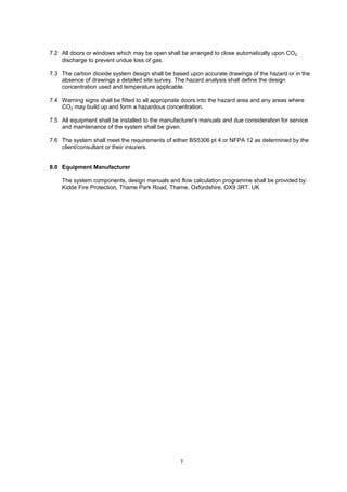 7
7.2 All doors or windows which may be open shall be arranged to close automatically upon CO2
discharge to prevent undue loss of gas.
7.3 The carbon dioxide system design shall be based upon accurate drawings of the hazard or in the
absence of drawings a detailed site survey. The hazard analysis shall define the design
concentration used and temperature applicable.
7.4 Warning signs shall be fitted to all appropriate doors into the hazard area and any areas where
CO2 may build up and form a hazardous concentration.
7.5 All equipment shall be installed to the manufacturer's manuals and due consideration for service
and maintenance of the system shall be given.
7.6 The system shall meet the requirements of either BS5306 pt 4 or NFPA 12 as determined by the
client/consultant or their insurers.
8.0 Equipment Manufacturer
The system components, design manuals and flow calculation programme shall be provided by:
Kidde Fire Protection, Thame Park Road, Thame, Oxfordshire, OX9 3RT. UK
 