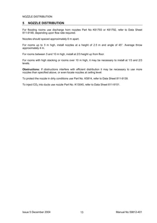 Issue 5 December 2004 Manual No 59812-40113
NOZZLE DISTRIBUTION
5 NOZZLE DISTRIBUTION
For flooding rooms use discharge horn nozzles Part No K61793 or K61792, refer to Data Sheet
811-9148, depending upon flow rate required.
Nozzles should spaced approximately 6 m apart.
For rooms up to 5 m high, install nozzles at a height of 2.5 m and angle of 45°. Average throw
approximately 4 m.
For rooms between 5 and 10 m high, install at 2/3 height up from floor.
For rooms with high stacking or rooms over 10 m high, it may be necessary to install at 1/3 and 2/3
levels.
Obstructions: If obstructions interfere with efficient distribution it may be necessary to use more
nozzles than specified above, or even locate nozzles at ceiling level.
To protect the nozzle in dirty conditions use Part No. K5814, refer to Data Sheet 811-9139.
To inject CO2 into ducts use nozzle Part No. K13045, refer to Data Sheet 811-9151.
 