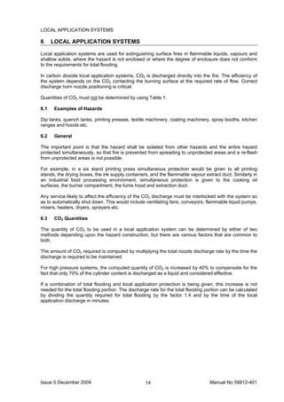 Issue 5 December 2004 Manual No 59812-40114
LOCAL APPLICATION SYSTEMS
6 LOCAL APPLICATION SYSTEMS
Local application systems are used for extinguishing surface fires in flammable liquids, vapours and
shallow solids, where the hazard is not enclosed or where the degree of enclosure does not conform
to the requirements for total flooding.
In carbon dioxide local application systems, CO2 is discharged directly into the fire. The efficiency of
the system depends on the CO2 contacting the burning surface at the required rate of flow. Correct
discharge horn nozzle positioning is critical.
Quantities of CO2 must not be determined by using Table 1.
6.1 Examples of Hazards
Dip tanks, quench tanks, printing presses, textile machinery, coating machinery, spray booths, kitchen
ranges and hoods etc.
6.2 General
The important point is that the hazard shall be isolated from other hazards and the entire hazard
protected simultaneously, so that fire is prevented from spreading to unprotected areas and a re-flash
from unprotected areas is not possible.
For example, in a six stand printing press simultaneous protection would be given to all printing
stands, the drying boxes, the ink supply containers, and the flammable vapour extract duct. Similarly in
an industrial food processing environment, simultaneous protection is given to the cooking oil
surfaces, the burner compartment, the fume hood and extraction duct.
Any service likely to affect the efficiency of the CO2 discharge must be interlocked with the system so
as to automatically shut down. This would include ventilating fans, conveyors, flammable liquid pumps,
mixers, heaters, dryers, sprayers etc.
6.3 CO2 Quantities
The quantity of CO2 to be used in a local application system can be determined by either of two
methods depending upon the hazard construction, but there are various factors that are common to
both.
The amount of CO2 required is computed by multiplying the total nozzle discharge rate by the time the
discharge is required to be maintained.
For high pressure systems, the computed quantity of CO2 is increased by 40% to compensate for the
fact that only 70% of the cylinder content is discharged as a liquid and considered effective.
If a combination of total flooding and local application protection is being given, this increase is not
needed for the total flooding portion. The discharge rate for the total flooding portion can be calculated
by dividing the quantity required for total flooding by the factor 1.4 and by the time of the local
application discharge in minutes.
 