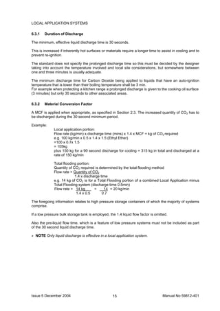 Issue 5 December 2004 Manual No 59812-40115
LOCAL APPLICATION SYSTEMS
6.3.1 Duration of Discharge
The minimum, effective liquid discharge time is 30 seconds.
This is increased if inherently hot surfaces or materials require a longer time to assist in cooling and to
prevent re-ignition.
The standard does not specify the prolonged discharge time so this must be decided by the designer
taking into account the temperature involved and local site considerations, but somewhere between
one and three minutes is usually adequate.
The minimum discharge time for Carbon Dioxide being applied to liquids that have an auto-ignition
temperature that is lower than their boiling temperature shall be 3 min.
For example when protecting a kitchen range a prolonged discharge is given to the cooking oil surface
(3 minutes) but only 30 seconds to other associated areas.
6.3.2 Material Conversion Factor
A MCF is applied when appropriate, as specified in Section 2.3. The increased quantity of CO2 has to
be discharged during the 30 second minimum period.
Example:
Local application portion:
Flow rate (kg/min) x discharge time (mins) x 1.4 x MCF = kg of CO2 required
e.g. 100 kg/min x 0.5 x 1.4 x 1.5 (Ethyl Ether)
=100 x 0.7x 1.5
= 105kg
pIus 150 kg for a 90 second discharge for cooling = 315 kg in total and discharged at a
rate of 150 kg/min
Total flooding portion:
Quantity of CO2 required is determined by the total flooding method
Flow rate = Quantity of CO2
1.4 x discharge time
e.g. 14 kg of CO2 is for a Total Flooding portion of a combined Local Application minus
Total Flooding system (discharge time 0.5min)
Flow rate = 14 kg = 14 = 20 kg/min
1.4 x 0.5 0.7
The foregoing information relates to high pressure storage containers of which the majority of systems
comprise.
If a low pressure bulk storage tank is employed, the 1.4 liquid flow factor is omitted.
Also the pre-liquid flow time, which is a feature of low pressure systems must not be included as part
of the 30 second liquid discharge time.
» NOTE Only liquid discharge is effective in a local application system.
 