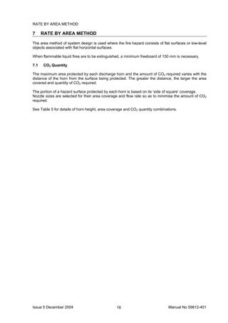 Issue 5 December 2004 Manual No 59812-40116
RATE BY AREA METHOD
7 RATE BY AREA METHOD
The area method of system design is used where the fire hazard consists of flat surfaces or low-level
objects associated with flat horizontal surfaces.
When flammable liquid fires are to be extinguished, a minimum freeboard of 150 mm is necessary.
7.1 CO2 Quantity
The maximum area protected by each discharge horn and the amount of CO2 required varies with the
distance of the horn from the surface being protected. The greater the distance, the larger the area
covered and quantity of CO2 required.
The portion of a hazard surface protected by each horn is based on its ‘side of square’ coverage.
Nozzle sizes are selected for their area coverage and flow rate so as to minimise the amount of CO2
required.
See Table 5 for details of horn height, area coverage and CO2 quantity combinations.
 