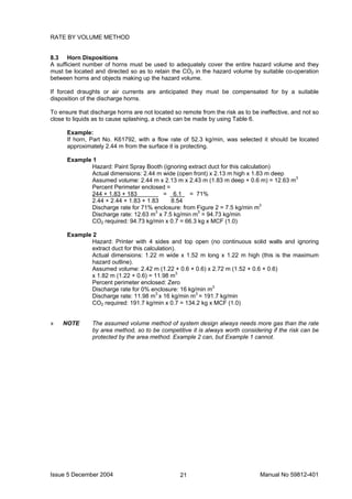 Issue 5 December 2004 Manual No 59812-40121
RATE BY VOLUME METHOD
8.3 Horn Dispositions
A sufficient number of horns must be used to adequately cover the entire hazard volume and they
must be located and directed so as to retain the CO2 in the hazard volume by suitable co-operation
between horns and objects making up the hazard volume.
If forced draughts or air currents are anticipated they must be compensated for by a suitable
disposition of the discharge horns.
To ensure that discharge horns are not located so remote from the risk as to be ineffective, and not so
close to liquids as to cause splashing, a check can be made by using Table 6.
Example:
If horn, Part No. K61792, with a flow rate of 52.3 kg/min, was selected it should be located
approximately 2.44 m from the surface it is protecting.
Example 1
Hazard: Paint Spray Booth (ignoring extract duct for this calculation)
Actual dimensions: 2.44 m wide (open front) x 2.13 m high x 1.83 m deep
Assumed volume: 2.44 m x 2.13 m x 2.43 m (1.83 m deep + 0.6 m) = 12.63 m3
Percent Perimeter enclosed =
244 + 1.83 + 183 = 6.1 = 71%
2.44 + 2.44 + 1.83 + 1.83 8.54
Discharge rate for 71% enclosure: from Figure 2 = 7.5 kg/min m3
Discharge rate: 12.63 m3
x 7.5 kg/min m3
= 94.73 kg/min
CO2 required: 94.73 kg/min x 0.7 = 66.3 kg x MCF (1.0)
Example 2
Hazard: Printer with 4 sides and top open (no continuous solid walls and ignoring
extract duct for this calculation).
Actual dimensions: 1.22 m wide x 1.52 m long x 1.22 m high (this is the maximum
hazard outline).
Assumed volume: 2.42 m (1.22 + 0.6 + 0.6) x 2.72 m (1.52 + 0.6 + 0.6)
x 1.82 m (1.22 + 0.6) = 11.98 m3
Percent perimeter enclosed: Zero
Discharge rate for 0% enclosure: 16 kg/min m3
Discharge rate: 11.98 m3
x 16 kg/min m3
= 191.7 kg/min
CO2 required: 191.7 kg/min x 0.7 = 134.2 kg x MCF (1.0)
» NOTE The assumed volume method of system design always needs more gas than the rate
by area method, so to be competitive it is always worth considering if the risk can be
protected by the area method. Example 2 can, but Example 1 cannot.
 