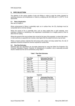 Issue 5 December 2004 Manual No 59812-40122
PIPE SELECTION
9 PIPE SELECTION
The selection of the various grades of pipe and fittings in order to meet the duties imposed by
operating pressures arid temperatures is made by complying with BS 5306 part 4 or NFP A 12 as
appropriate.
9.1 Rate of Application
Also see to Chapter 4.
Where advancement of flame is potentially rapid, as in surface fires, the CO2 discharge must be
comparably fast to minimise damage.
Where the spread of fire is potentially slow, such as deep seated fires in solid materials, more
emphasis is placed on maintaining a fire suppression concentration for a lengthy period of time to
allow time for cooling.
Where the spread of fire may be faster than normal for the type of fire expected, or where high values,
or vital machinery or equipment are involved, rates higher than the stated minimums may be used.
Where a hazard contains materials that will produce both surface and deep seated fires, the rate of
application should be at least the minimum required for surface fires.
9.2 Pipe Size Estimates
Hydraulic pipe size calculations are accurately determined by using the Kidde Fire Protection CO2
Computer Calculation Program. However, for estimating for a quotation, only a reasonably accurate
result is needed and this can be achieved by using Table 7.
Table 7 Pipe Size Estimates
Metric
Flow Rate
(kg/min)
Estimated Pipe Size
Nominal bore (mm)
Up to 123 20
124 to 177 25
178 to 363 32
364 to 545 40
546 to 1045 50
1045 to 1363 65
Imperial
Flow Rate
(lbs/min)
Estimated Pipe Size
Nominal bore (inches)
Up to 270 ¾
271 to 390 1
391 to 800 1¼
801 to 1200 1½
1201 to 2300 2
2300 to 3000 2½
 