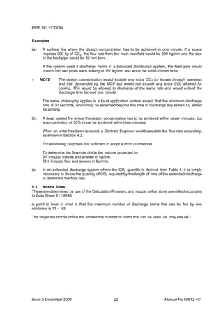 Issue 5 December 2004 Manual No 59812-40123
PIPE SELECTION
Examples
(a) A surface fire where the design concentration has to be achieved in one minute. If a space
requires 300 kg of CO2, the flow rate from the main manifold would be 300 kg/min and the size
of the feed pipe would be 32 mm bore.
If the system used 4 discharge horns in a balanced distribution system, the feed pipe would
branch into two pipes each flowing at 150 kg/min and would be sized 25 mm bore.
» NOTE The design concentration would include any extra CO2 for losses through openings
and that demanded by the MCF but would not include any extra CO2 allowed for
cooling. This would be allowed to discharge at the same rate and would extend the
discharge time beyond one minute.
The same philosophy applies in a local application system except that the minimum discharge
time is 30 seconds, which may be extended beyond this time to discharge any extra CO2 added
for cooling.
(b) A deep seated fire where the design concentration has to be achieved within seven minutes, but
a concentration of 30% (must be achieved within) two minutes.
When an order has been received, a Contract Engineer would calculate the flow rate accurately,
as shown in Section 4.2.
For estimating purposes it is sufficient to adopt a short cut method.
To determine the flow rate divide the volume protected by:
3 if in cubic metres and answer in kg/min.
51 if in cubic feet and answer in lbs/min.
(c) In an extended discharge system where the CO2 quantity is derived from Table 4, it is simply
necessary to divide the quantity of CO2 required by the length of time of the extended discharge
to determine the flow rate.
9.3 Nozzle Sizes
These are determined by use of the Calculation Program, and nozzle orifice sizes are drilled according
to Data Sheet 811-9148.
A point to bear in mind is that the maximum number of discharge horns that can be fed by one
container is 11 – N3.
The larger the nozzle orifice the smaller the number of horns that can be used, i.e. only one N11
 