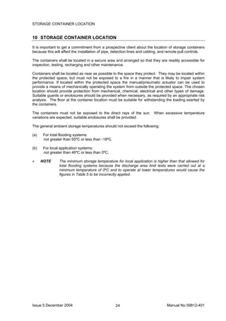 Issue 5 December 2004 Manual No 59812-40124
STORAGE CONTAINER LOCATION
10 STORAGE CONTAINER LOCATION
It is important to get a commitment from a prospective client about the location of storage containers
because this will affect the installation of pipe, detection lines and cabling, and remote pull controls.
The containers shall be located in a secure area and arranged so that they are readily accessible for
inspection, testing, recharging and other maintenance.
Containers shall be located as near as possible to the space they protect. They may be located within
the protected space, but must not be exposed to a fire in a manner that is likely to impair system
performance. If located within the protected space the manual/pneumatic actuator can be used to
provide a means of mechanically operating the system from outside the protected space. The chosen
location should provide protection from mechanical, chemical, electrical and other types of damage.
Suitable guards or enclosures should be provided when necessary, as required by an appropriate risk
analysis. The floor at the container location must be suitable for withstanding the loading exerted by
the containers.
The containers must not be exposed to the direct rays of the sun. When excessive temperature
variations are expected, suitable enclosures shall be provided.
The general ambient storage temperatures should not exceed the following:
(a) For total flooding systems:
not greater than 55ºC or less than -18ºC.
(b) For local application systems:
not greater than 46ºC or less than 0ºC.
» NOTE The minimum storage temperature for local application is higher than that allowed for
total flooding systems because the discharge area limit tests were carried out at a
minimum temperature of 0ºC and to operate at lower temperatures would cause the
figures in Table 5 to be incorrectly applied.
 