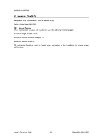 Issue 5 December 2004 Manual No 59812-40127
MANUAL CONTROL
13 MANUAL CONTROL
All systems must be fitted with a manual release facility.
Refer to Data Sheet 841-5027.
13.1 Manual Release
When mechanically operated pull-handles are used the following limitations apply:
Maximum length of cable =45 m
Maximum number of corner pulleys = 10
Maximum number of sets = 1
All mechanical functions must be tested upon completion of the installation to ensure proper
performance.
 