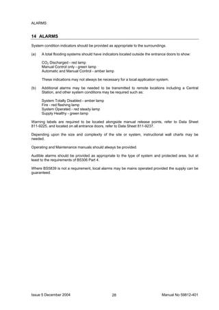 Issue 5 December 2004 Manual No 59812-40128
ALARMS
14 ALARMS
System condition indicators should be provided as appropriate to the surroundings.
(a) A total flooding systems should have indicators located outside the entrance doors to show:
CO2 Discharged - red lamp
Manual Control only - green lamp
Automatic and Manual Control - amber lamp
These indications may not always be necessary for a local application system.
(b) Additional alarms may be needed to be transmitted to remote locations including a Central
Station, and other system conditions may be required such as:
System Totally Disabled - amber lamp
Fire - red flashing lamp
System Operated - red steady lamp
Supply Healthy - green lamp
Warning labels are required to be located alongside manual release points, refer to Data Sheet
811-9225, and located on all entrance doors, refer to Data Sheet 811-9237.
Depending upon the size and complexity of the site or system, instructional wall charts may be
needed.
Operating and Maintenance manuals should always be provided.
Audible alarms should be provided as appropriate to the type of system and protected area, but at
least to the requirements of B5306 Part 4.
Where BS5839 is not a requirement, local alarms may be mains operated provided the supply can be
guaranteed.
 