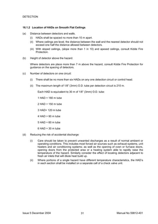 Issue 5 December 2004 Manual No 59812-40131
DETECTION
16.1.2 Location of HADs on Smooth Flat Ceilings
(a) Distance between detectors and walls.
(i) HADs shall be spaced no more than 10 m apart.
(ii) Where ceilings are level, the distance between the wall and the nearest detector should not
exceed one half the distance allowed between detectors.
(iii) With sloped ceilings, (slope more than 1 in 10) and apexed ceilings, consult Kidde Fire
Protection.
(b) Height of detector above the hazard.
Where detectors are place more than 7 m above the hazard, consult Kidde Fire Protection for
guidance on the spacing of detectors.
(c) Number of detectors on one circuit:
(i) There shall be no more than six HADs on any one detection circuit or control head.
(ii) The maximum length of 1/8” (3mm) O.D. tube per detection circuit is 210 m.
Each HAD is equivalent to 30 m of 1/8” (3mm) O.D. tube:
1 HAD + 180 m tube
2 HAD + 150 m tube
3 HAD+ 120 m tube
4 HAD + 90 m tube
5 HAD + 60 m tube
6 HAD + 30 m tube
(d) Reducing the risk of accidental discharge:
(i) Care should be taken to prevent unwanted discharges as a result of normal ambient or
operating conditions. This includes most forced air sources such as exhaust systems, unit
heaters and air conditioning systems; as well as the opening of oven or furnace doors,
opening doors from the protected area or a heating system able to rapidly raise the
temperature of the hazard. Similarly consider the effect of locating detectors adjacent to
fresh air inlets that will dilute heat build up.
(ii) Where portions of a single hazard have different temperature characteristics, the HAD’s
in each section shall be installed on a separate cell of a check valve unit.
 