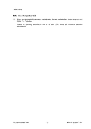 Issue 5 December 2004 Manual No 59812-40132
DETECTION
16.1.3 Fixed Temperature HAD
(a) Fixed temperature HAD’s employ a meltable alloy slug are available for a limited range, contact
Kidde Fire Protection.
Select an operating temperature that is at least 30ºC above the maximum expected
temperature.
 