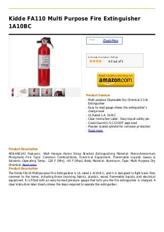 Kidde FA110 Multi Purpose Fire Extinguisher
1A10BC

                                                               Price :
                                                                         Check Price



                                                              Average Customer Rating

                                                                             4.0 out of 5




                                                          Product Feature
                                                          q   Multi-purpose Disposable Dry Chemical 2.5 lb
                                                              Extinguisher
                                                          q   Easy to read gauge shows the extinguisher's
                                                              charge level
                                                          q   UL Rated 1-A, 10-B:C
                                                          q   Clear Instruction Label - Easy-to-pull safety pin
                                                          q   Coast Guard (U.S.C.G) DOT approved
                                                          q   Powder coated cylinder for corrosion protection
                                                          q   Read more




Product Description
408-466142 Features: -Wall Hanger.-Nylon Strap Bracket.-Extinguishing Material: Mono-Ammonium
Phosphate.-Fire Type: Common Combustibles, Electrical Equipment, Flammable Liquids Gases &
Solvents.-Operating Temp.: 120 F [Min], -40 F [Max].-Body Material: Aluminum.-Type: Multi-Purpose Dry
Chemical. Read more
Product Description
The Kidde FA110 Multipurpose Fire Extinguisher is UL rated 1-A:10-B:C, and it is designed to fight basic fires
common to the home, including those involving fabrics, plastics, wood, flammable liquids, and electrical
equipment. It is fitted with an easy-to-read pressure gauge that tells you the fire extinguisher is charged. A
clear instruction label clearly shows the steps required to operate the extinguisher.
 
