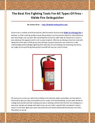 The Best Fire Fighting Tools For All Types Of Fires -
               Kidde Fire Extinguisher
_____________________________________________________________________________________

                       By Jackson Jhon - http://kiddefireextinguisher.net/



At one time or another we all find ourselves with the need to find out what Kidde Fire Extinguisher is
all about; so that is nothing terribly unusual.We go along in our lives and are subject to many influences
and many things cross our path. Not everything that crosses our path holds an interest for us, but we
also realize just the opposite and it is not so easy to explain. What we are driving at here has to do with
taking those first steps to finding out more.We hope you go far beyond in your search for a solid
understanding and knowledge regarding this timely topic.If you're looking into improving your home,
you might be curious if doing these projects yourself will save you a lot of money.




Of course you can, but you need to be confident in this decision before proceeding. Use the advice in
this article to give you ideas and motivate you.To create a fun stenciled design on your walls, decide on
a design that you like by either creating your own or printing one from the Internet. You should go to a
copy store and get your design laminated so you can cut it with a special knife. Use painter's tape to
secure it to the wall, apply your paint, then place the next stencil underneath the previous one. Alter
this pattern as you go.
 
