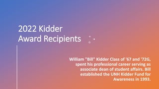 2022 Kidder
Award Recipients
William "Bill" Kidder Class of '67 and '72G,
spent his professional career serving as
associate dean of student affairs. Bill
established the UNH Kidder Fund for
Awareness in 1993.
 